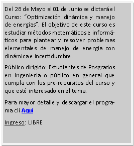 Cuadro de texto: Del 28 de Mayo al 01 de Junio se dictar� el Curso: �Optimizaci�n din�mica y manejo de energ�as�. El objetivo de este curso es estudiar m�todos matem�ticos e inform�ticos para plantear y resolver problemas elementales de manejo de energ�a con din�mica e incertidumbre.P�blico dirigido: Estudiantes de Posgrados en Ingenier�a o p�blico en general que cumpla con los pre-requisitos del curso y que est� interesado en el tema.Para mayor detalle y descargar el programa cli Aqu�Ingreso: LIBRE