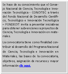 Cuadro de texto: Se hace de su conocimiento que el Consejo Nacional de Ciencia, Tecnología e Innovación Tecnológica - CONCYTEC a través del Fondo Nacional de Desarrollo Científico, Tecnológico e Innovación Tecnológica – FONDECYT invita a presentar iniciativas para obtener subvenciones a proyectos de Ciencia, Tecnología e Innovación en materiales.
La convocatoria tiene como finalidad contribuir al desarrollo del Programa Nacional de Ciencia, Tecnología e Innovación en Materiales, las bases de la convocatoria, objetivos, asignación de recursos y mayor información clic aquí.